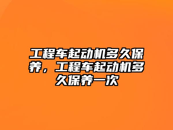 工程車(chē)起動(dòng)機(jī)多久保養(yǎng)，工程車(chē)起動(dòng)機(jī)多久保養(yǎng)一次
